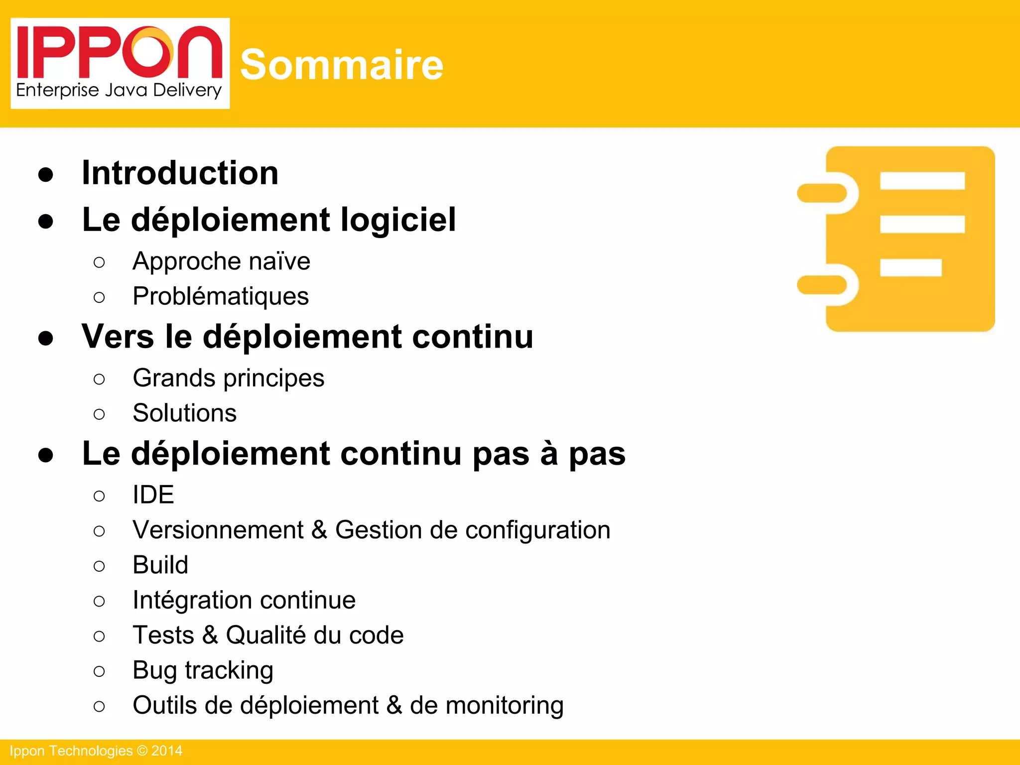 Ippon Technologies © 2014
Sommaire
● Introduction
● Le déploiement logiciel
○ Approche naïve
○ Problématiques
● Vers le déploiement continu
○ Grands principes
○ Solutions
● Le déploiement continu pas à pas
○ IDE
○ Versionnement & Gestion de configuration
○ Build
○ Intégration continue
○ Tests & Qualité du code
○ Bug tracking
○ Outils de déploiement & de monitoring
 