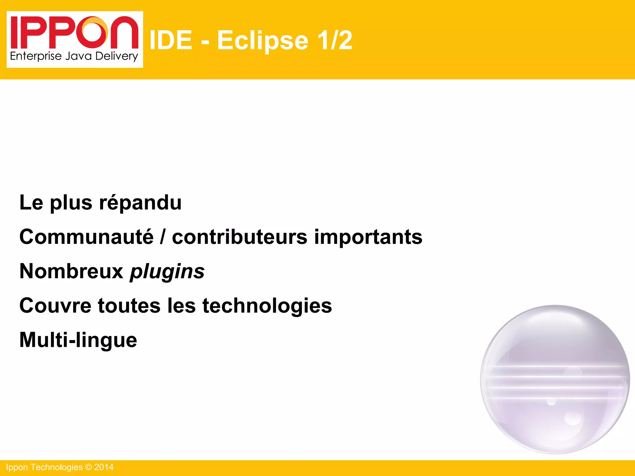 Ippon Technologies © 2014
IDE - Eclipse 1/2
Le plus répandu
Communauté / contributeurs importants
Nombreux plugins
Couvre toutes les technologies
Multi-lingue
 
