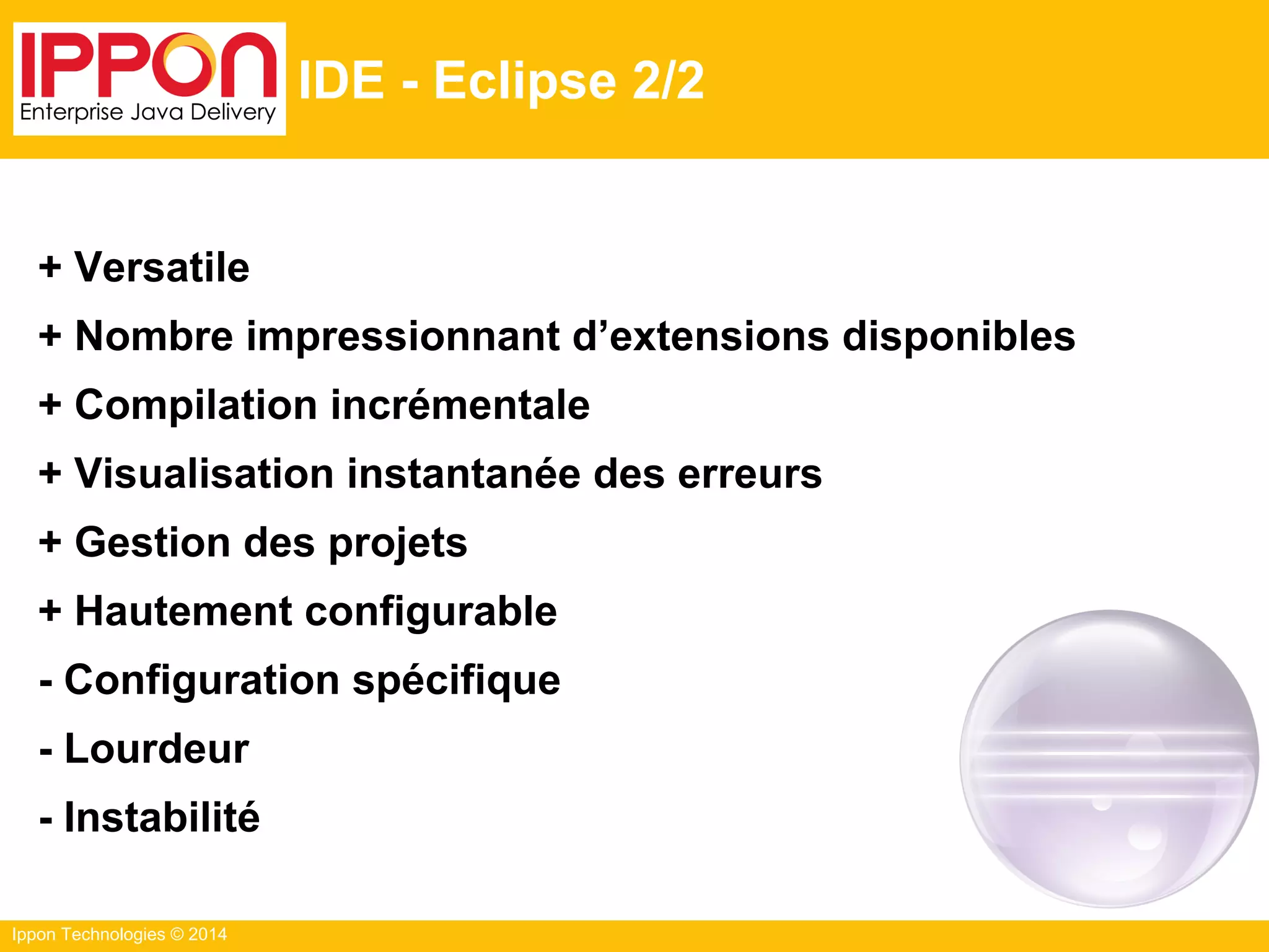 Ippon Technologies © 2014
IDE - Eclipse 2/2
+ Versatile
+ Nombre impressionnant d’extensions disponibles
+ Compilation incrémentale
+ Visualisation instantanée des erreurs
+ Gestion des projets
+ Hautement configurable
- Configuration spécifique
- Lourdeur
- Instabilité
 