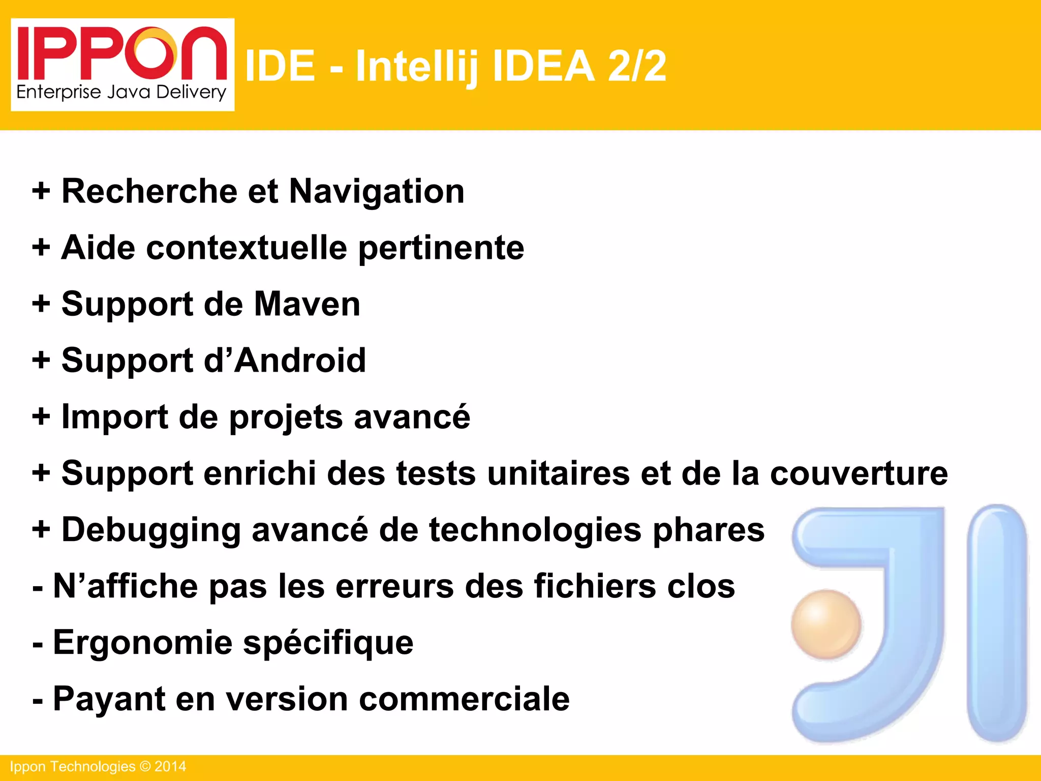 Ippon Technologies © 2014
IDE - Intellij IDEA 2/2
+ Recherche et Navigation
+ Aide contextuelle pertinente
+ Support de Maven
+ Support d’Android
+ Import de projets avancé
+ Support enrichi des tests unitaires et de la couverture
+ Debugging avancé de technologies phares
- N’affiche pas les erreurs des fichiers clos
- Ergonomie spécifique
- Payant en version commerciale
 