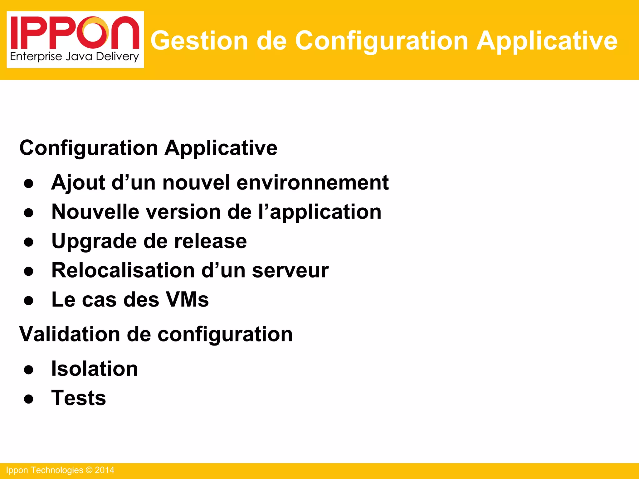 Ippon Technologies © 2014
Gestion de Configuration Applicative
Configuration Applicative
● Ajout d’un nouvel environnement
● Nouvelle version de l’application
● Upgrade de release
● Relocalisation d’un serveur
● Le cas des VMs
Validation de configuration
● Isolation
● Tests
 