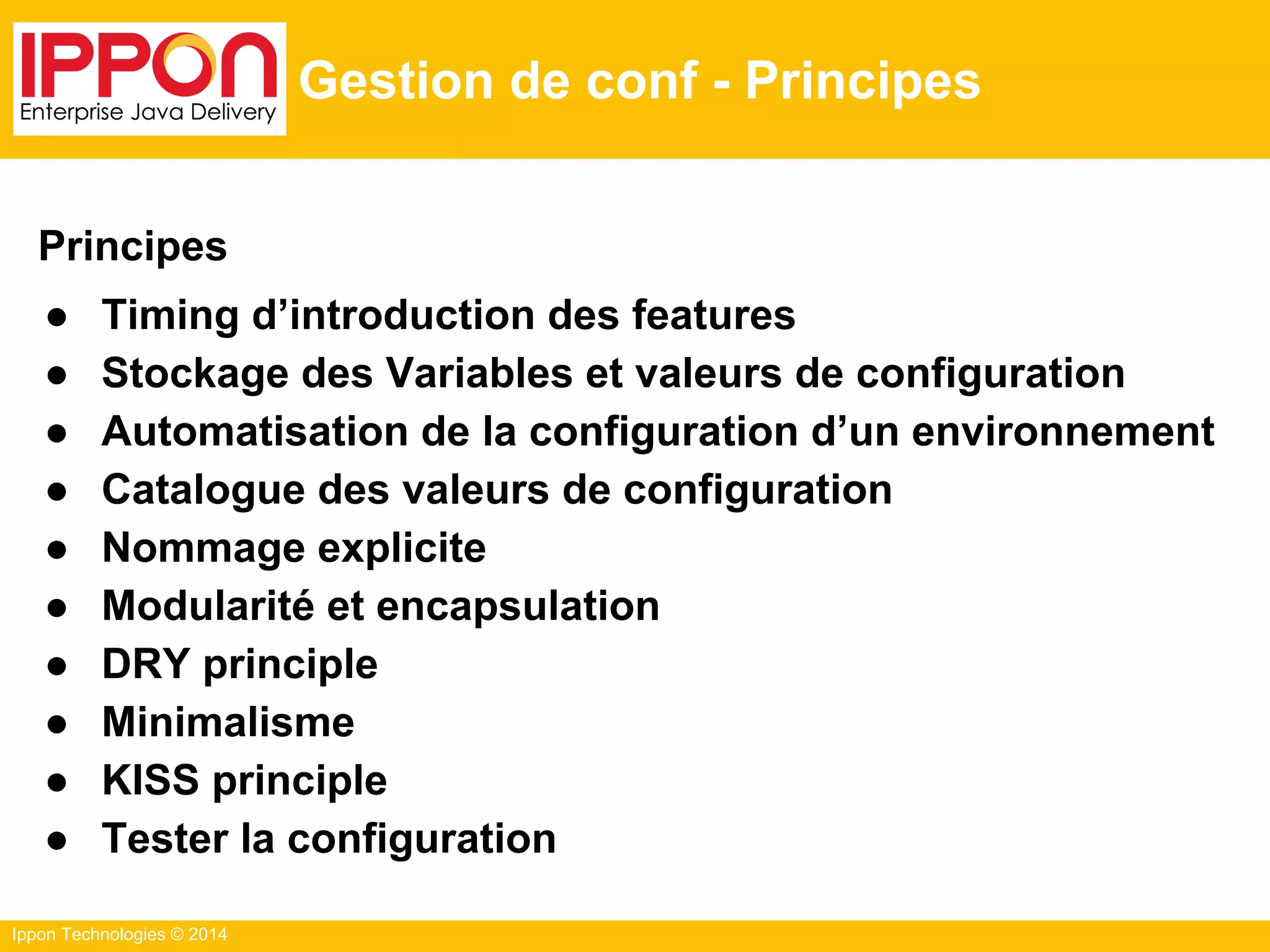 Ippon Technologies © 2014
Gestion de conf - Principes
Principes
● Timing d’introduction des features
● Stockage des Variables et valeurs de configuration
● Automatisation de la configuration d’un environnement
● Catalogue des valeurs de configuration
● Nommage explicite
● Modularité et encapsulation
● DRY principle
● Minimalisme
● KISS principle
● Tester la configuration
 