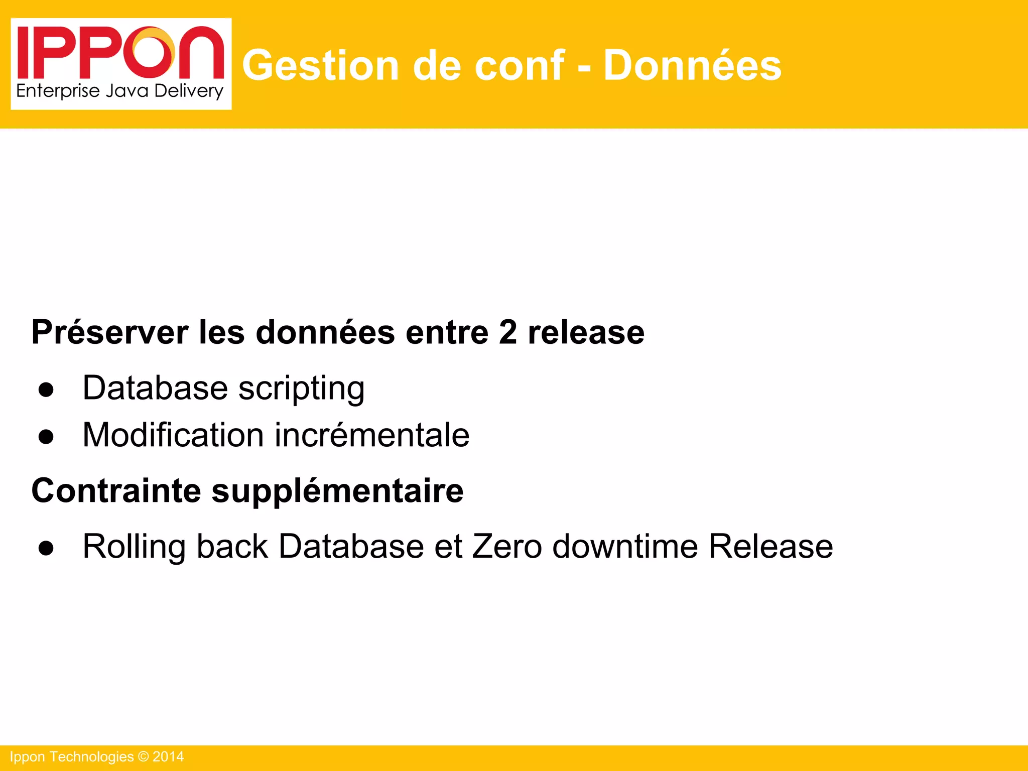 Ippon Technologies © 2014
Gestion de conf - Données
Préserver les données entre 2 release
● Database scripting
● Modification incrémentale
Contrainte supplémentaire
● Rolling back Database et Zero downtime Release
 