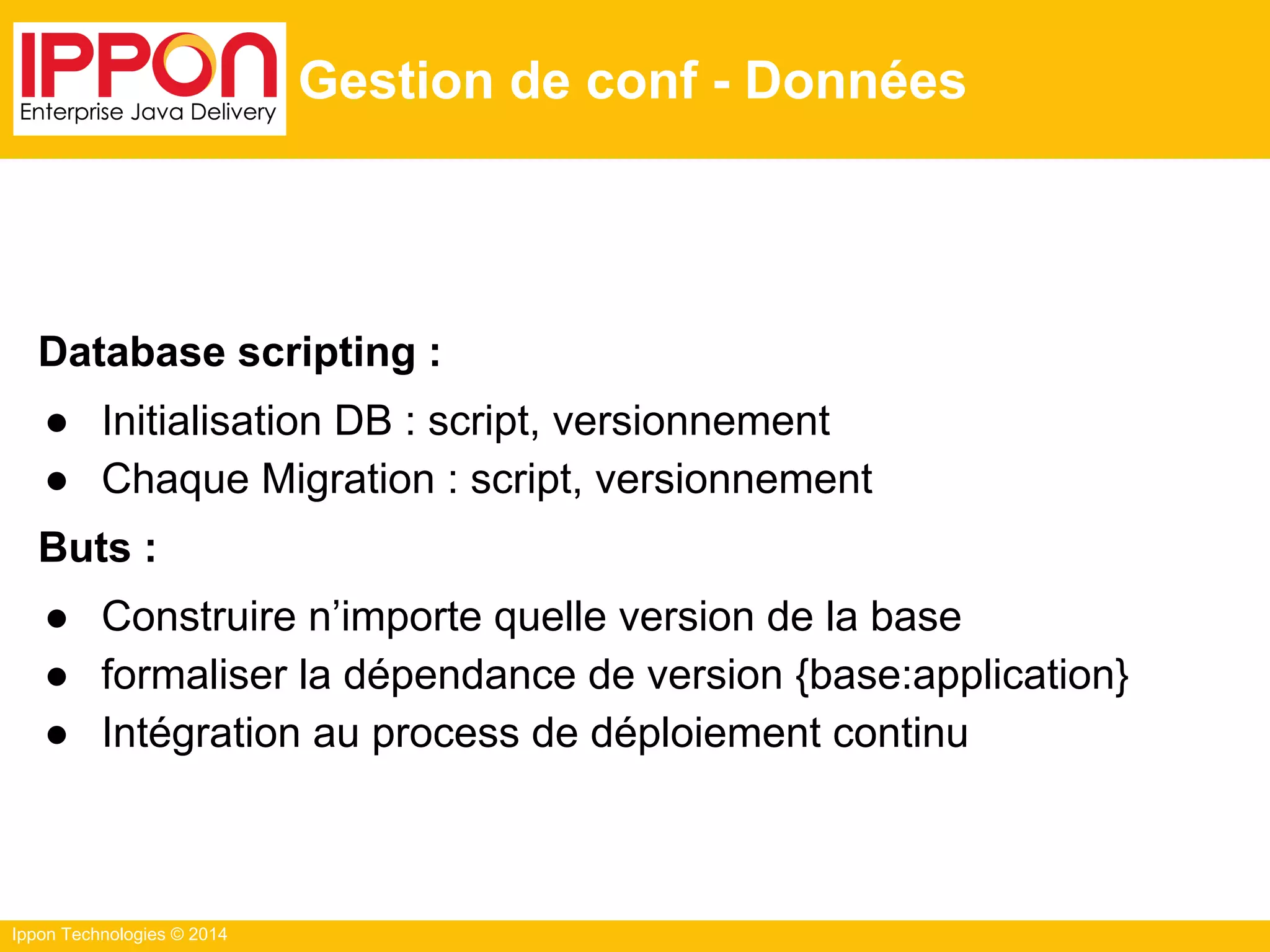 Ippon Technologies © 2014
Gestion de conf - Données
Database scripting :
● Initialisation DB : script, versionnement
● Chaque Migration : script, versionnement
Buts :
● Construire n’importe quelle version de la base
● formaliser la dépendance de version {base:application}
● Intégration au process de déploiement continu
 