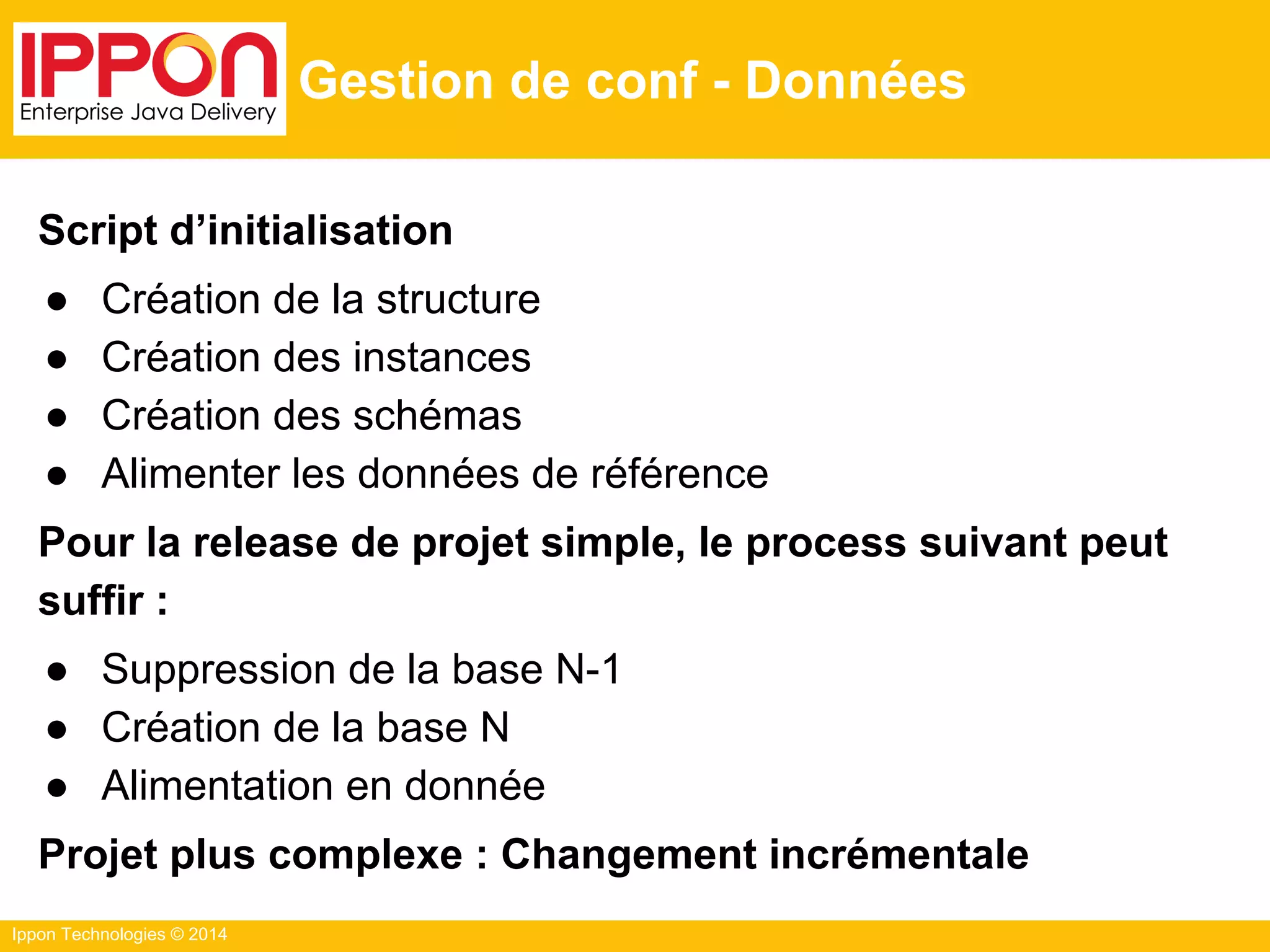 Ippon Technologies © 2014
Gestion de conf - Données
Script d’initialisation
● Création de la structure
● Création des instances
● Création des schémas
● Alimenter les données de référence
Pour la release de projet simple, le process suivant peut
suffir :
● Suppression de la base N-1
● Création de la base N
● Alimentation en donnée
Projet plus complexe : Changement incrémentale
 