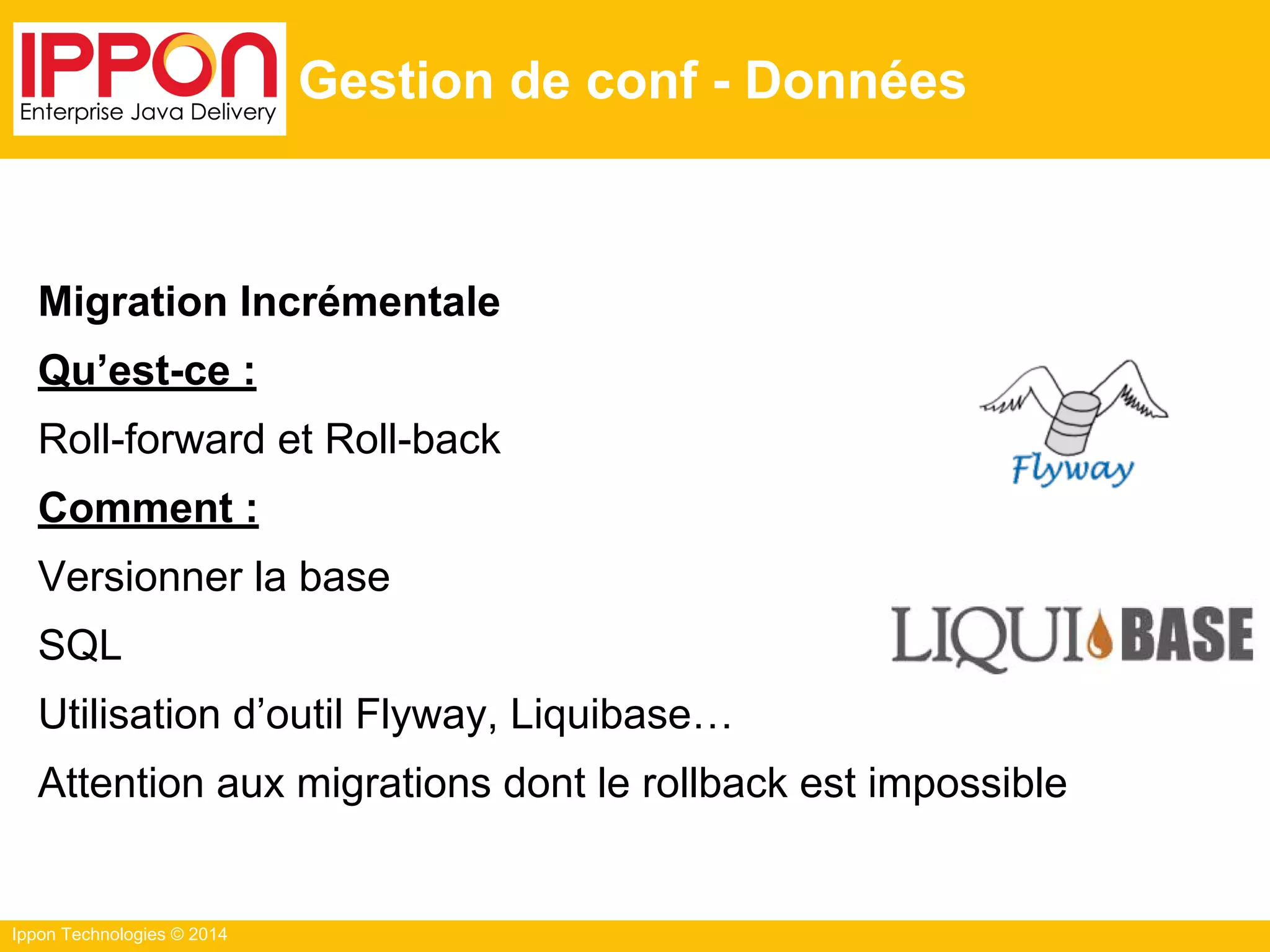 Ippon Technologies © 2014
Gestion de conf - Données
Migration Incrémentale
Qu’est-ce :
Roll-forward et Roll-back
Comment :
Versionner la base
SQL
Utilisation d’outil Flyway, Liquibase…
Attention aux migrations dont le rollback est impossible
 