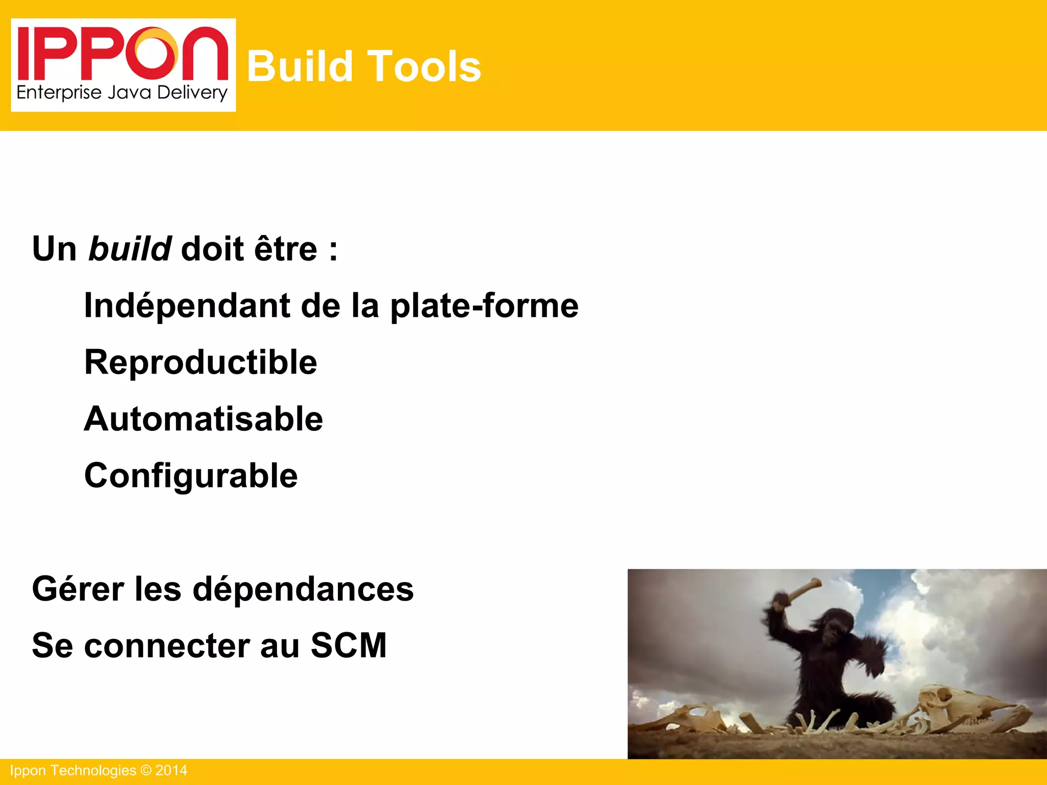 Ippon Technologies © 2014
Build Tools
Un build doit être :
Indépendant de la plate-forme
Reproductible
Automatisable
Configurable
Gérer les dépendances
Se connecter au SCM
 
