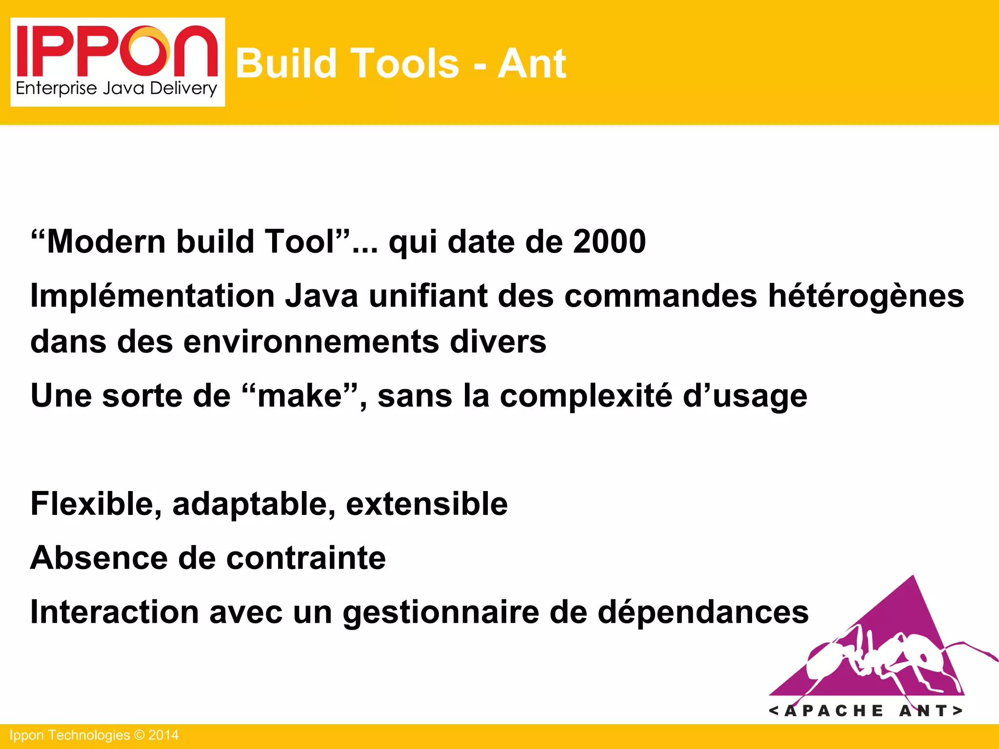 Ippon Technologies © 2014
Build Tools - Ant
“Modern build Tool”... qui date de 2000
Implémentation Java unifiant des commandes hétérogènes
dans des environnements divers
Une sorte de “make”, sans la complexité d’usage
Flexible, adaptable, extensible
Absence de contrainte
Interaction avec un gestionnaire de dépendances
 