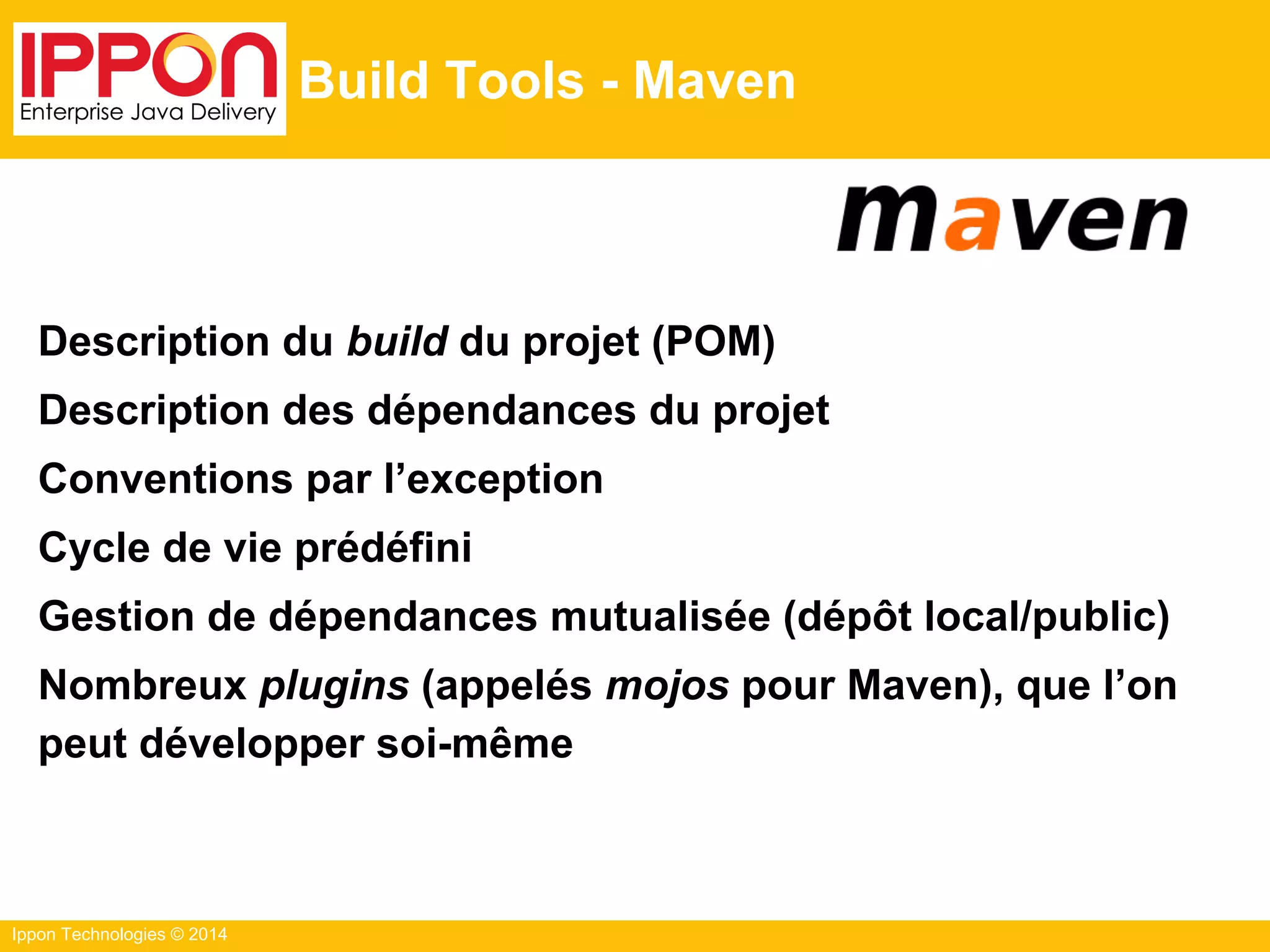 Ippon Technologies © 2014
Build Tools - Maven
Description du build du projet (POM)
Description des dépendances du projet
Conventions par l’exception
Cycle de vie prédéfini
Gestion de dépendances mutualisée (dépôt local/public)
Nombreux plugins (appelés mojos pour Maven), que l’on
peut développer soi-même
 