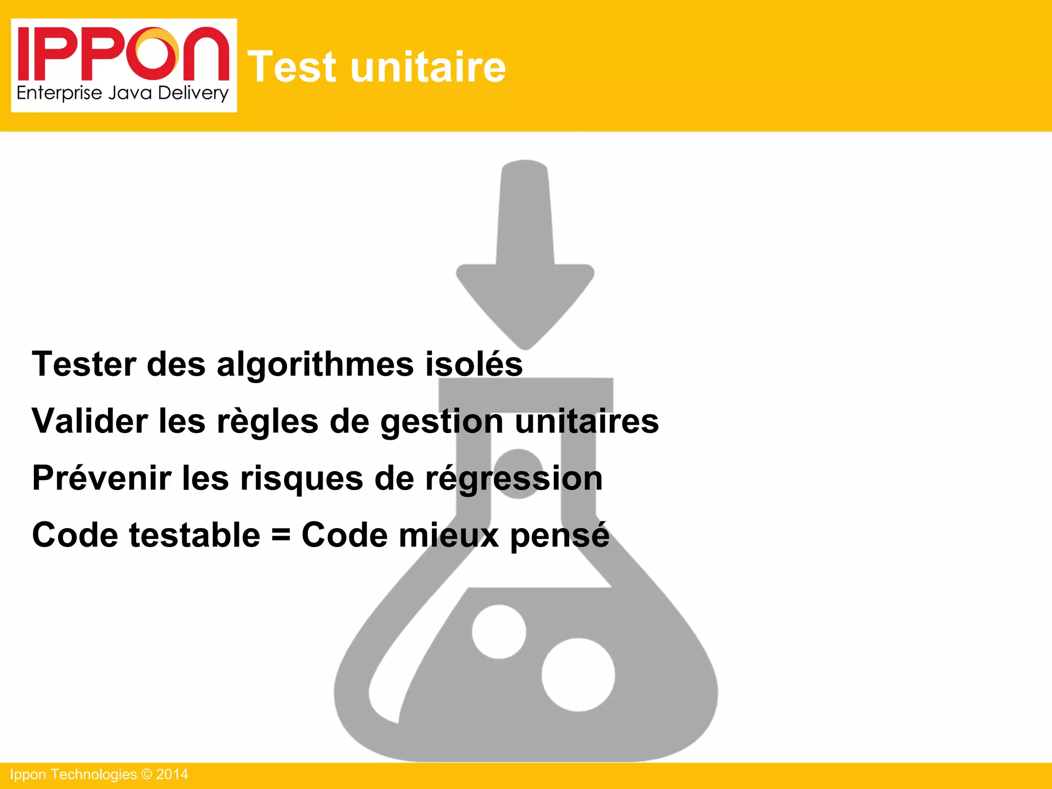 Ippon Technologies © 2014
Test unitaire
Tester des algorithmes isolés
Valider les règles de gestion unitaires
Prévenir les risques de régression
Code testable = Code mieux pensé
 