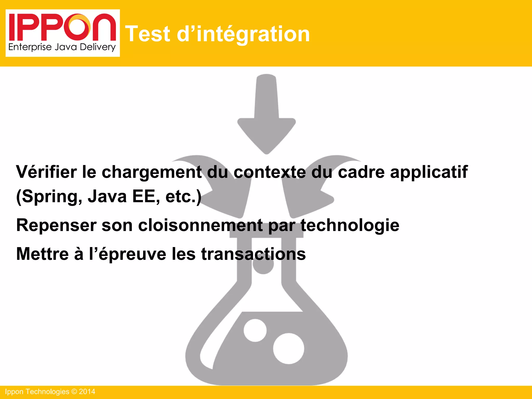Ippon Technologies © 2014
Test d’intégration
Vérifier le chargement du contexte du cadre applicatif
(Spring, Java EE, etc.)
Repenser son cloisonnement par technologie
Mettre à l’épreuve les transactions
 