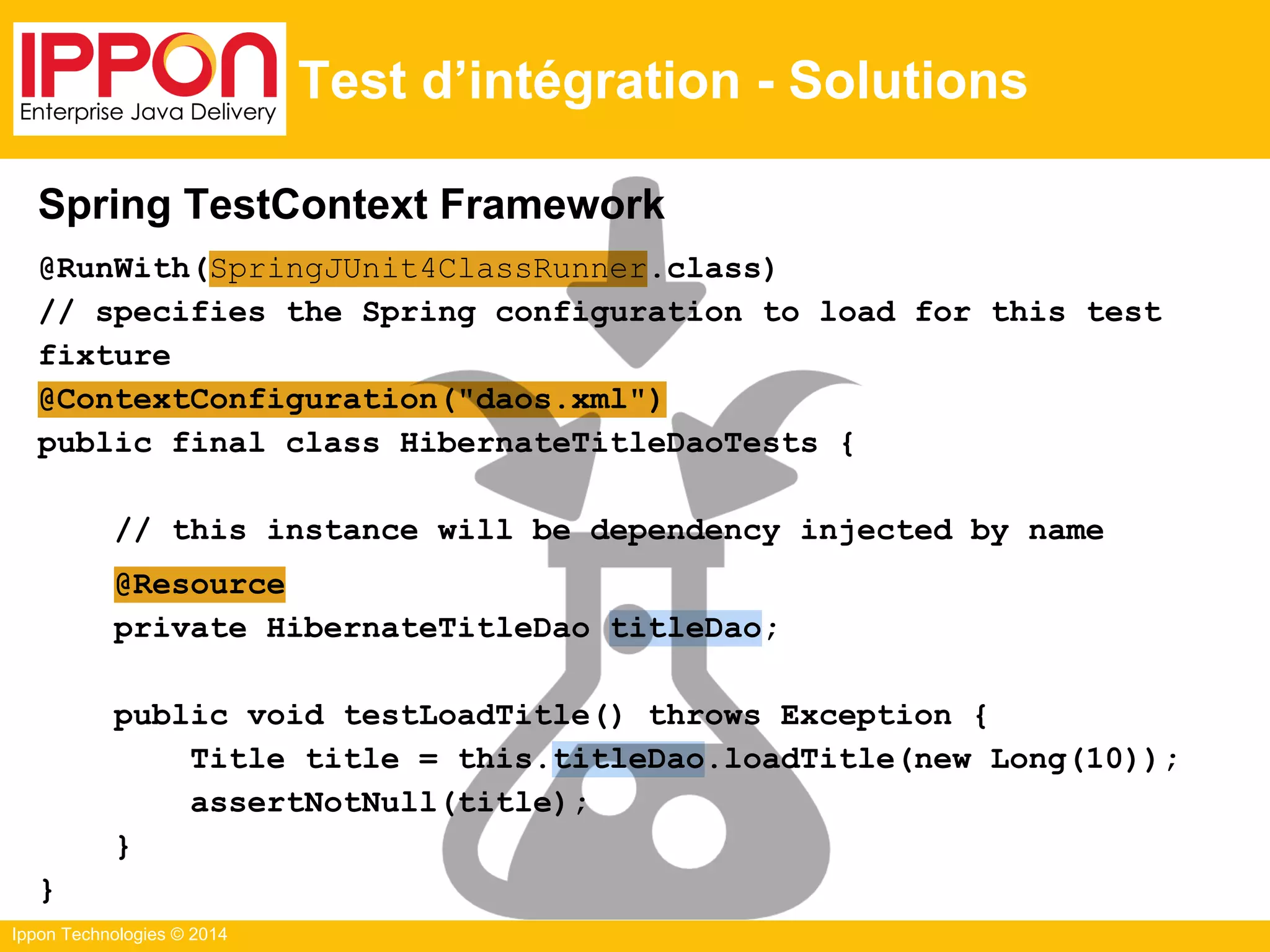 Ippon Technologies © 2014
Test d’intégration - Solutions
Spring TestContext Framework
@RunWith(SpringJUnit4ClassRunner.class)
// specifies the Spring configuration to load for this test
fixture
@ContextConfiguration("daos.xml")
public final class HibernateTitleDaoTests {
// this instance will be dependency injected by name
@Resource
private HibernateTitleDao titleDao;
public void testLoadTitle() throws Exception {
Title title = this.titleDao.loadTitle(new Long(10));
assertNotNull(title);
}
}
 