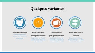 Quelques variantes
Multi-site technique
L’infrastructure technique
(fichiers, bases de données)
est mutualisée.
Usine à site sans
partage de contenus
La génération des sites est
automatisée, mais chaque site
reste indépendant
Usine à site avec
partage de contenus
La génération des sites est
automatisée avec partage de
contenus, utilisateurs et BO
Usine à site multi-
fonction
Blog, ecommerce, Intranet,
Partage collaboratif, … la même
solution fait un peu tout.
 