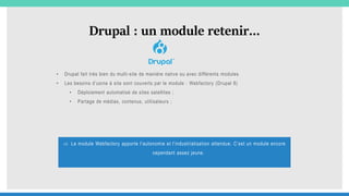 Drupal : un module retenir…
• Drupal fait très bien du multi-site de manière native ou avec différents modules
• Les besoins d’usine à site sont couverts par le module : Webfactory (Drupal 8)
• Déploiement automatisé de sites satellites ;
• Partage de médias, contenus, utilisateurs ;
 Le module Webfactory apporte l’autonomie et l’industrialisation attendue. C’est un module encore
cependant assez jeune.
 
