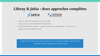 Liferay & Jahia : deux approches complètes
• Liferay et Jahia sont nativement des usines à sites
• Liferay est plus orienté collaboration & applications
• Jahia est plus orienté contenus = création de sites à partir de templates, « from scratch » et
partage de contenus très bien pensé
 Deux outils très bien conçus pour le multi-site, l’un à vocation de contenus, l’autre à vocation
applicative. Attention cependant aux coûts de licence.
 