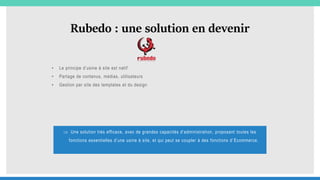 Rubedo : une solution en devenir
• Le principe d’usine à site est natif
• Partage de contenus, médias, utilisateurs
• Gestion par site des templates et du design
 Une solution très efficace, avec de grandes capacités d’administration, proposant toutes les
fonctions essentielles d’une usine à site, et qui peut se coupler à des fonctions d’ Ecommerce.
 