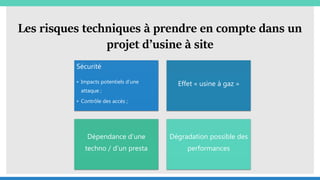 Les risques techniques à prendre en compte dans un
projet d’usine à site
Sécurité
• Impacts potentiels d’une
attaque ;
• Contrôle des accès ;
Effet « usine à gaz »
Dépendance d’une
techno / d’un presta
Dégradation possible des
performances
 