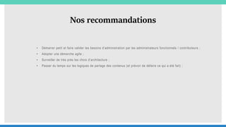 Nos recommandations
• Démarrer petit et faire valider les besoins d’administration par les administrateurs fonctionnels / contributeurs ;
• Adopter une démarche agile ;
• Surveiller de très près les choix d’architecture ;
• Passer du temps sur les logiques de partage des contenus (et prévoir de défaire ce qui a été fait) ;
 