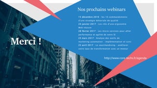 15 décembre 2016 : les 10 commandements
d’une stratégie éditoriale de qualité
24 janvier 2017 : Les clés d’une ergonomie
Web réussie
28 février 2017 : Les micro-services pour allier
performance et agilité de votre SI
23 mars 2017 : Analyse des outils de
marketing automation : implémentation et suivi
25 avril 2017 : Le searchandising : améliorer
votre taux de transformation avec un moteur
Merci !
Nos prochains webinars
http://www.core-techs.fr/agenda
 