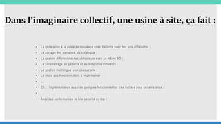 Dans l’imaginaire collectif, une usine à site, ça fait :
• La génération à la volée de nouveaux sites distincts avec des urls différentes ;
• Le partage des contenus, du catalogue ;
• La gestion différenciée des utilisateurs avec un même BO ;
• Le paramétrage de gabarits et de templates différents ;
• La gestion multilingue pour chaque site ;
• Le choix des fonctionnalités à implémenter ;
• …
• Et… l’implémentation aussi de quelques fonctionnalités très métiers pour certains sites…
• …
• Avec des performances et une sécurité au top !
 