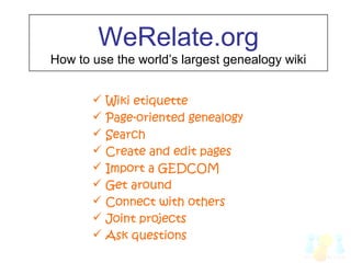 WeRelate.org
How to use the world’s largest genealogy wiki
 Wiki etiquette
 Page-oriented genealogy
 Search
 Create and edit pages
 Import a GEDCOM
 Get around
 Connect with others
 Joint projects
 Ask questions
 