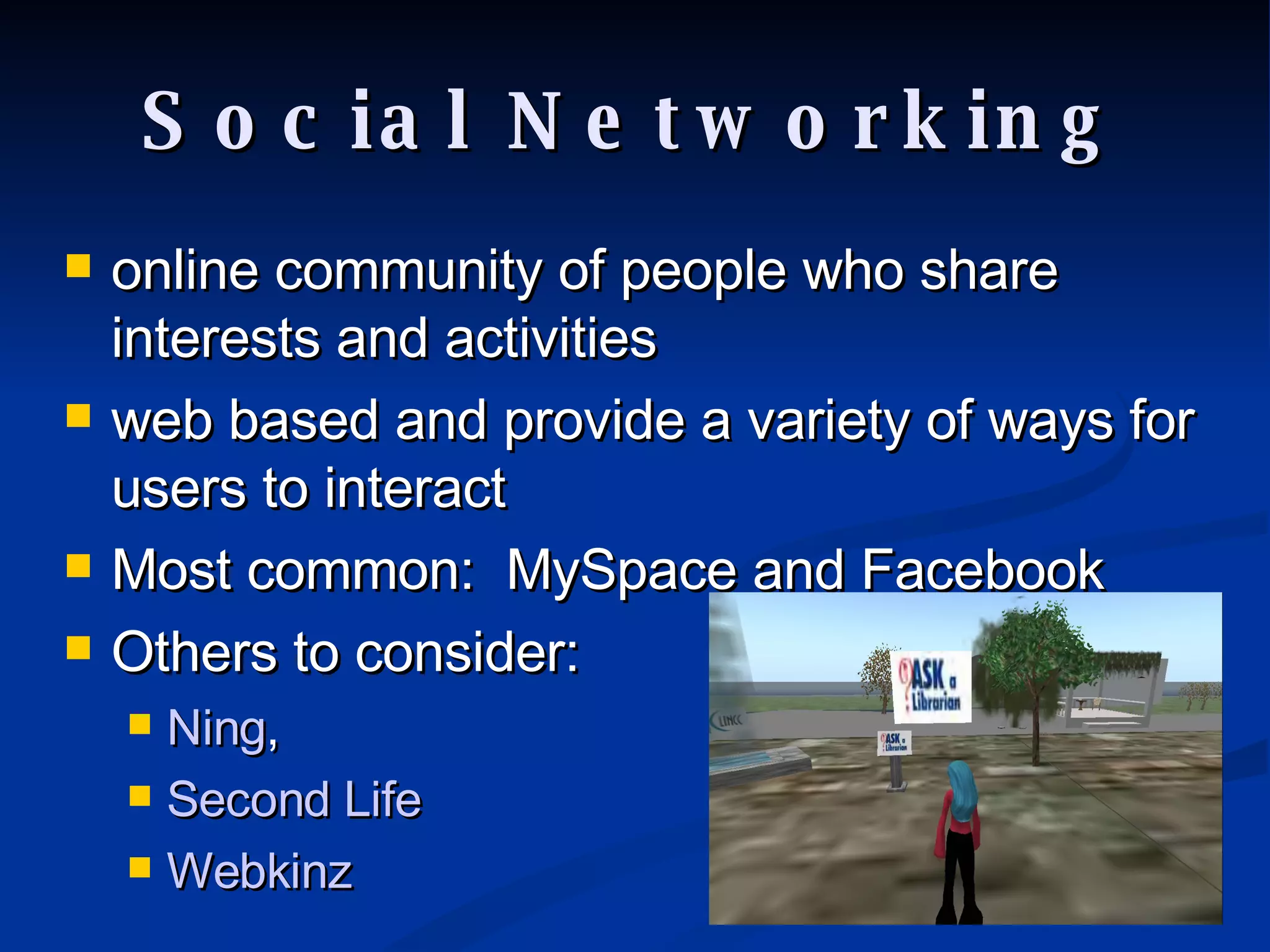 Social Networking online community of people who share interests and activities web based and provide a variety of ways for users to interact Most common:  MySpace and Facebook Others to consider:  Ning ,  Second Life Webkinz 