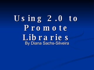 Using 2.0 to Promote Libraries By Diana Sachs-Silveira 