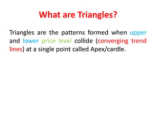 What are Triangles?
Triangles are the patterns formed when upper
and lower price level collide (converging trend
lines) at a single point called Apex/cardle.
 