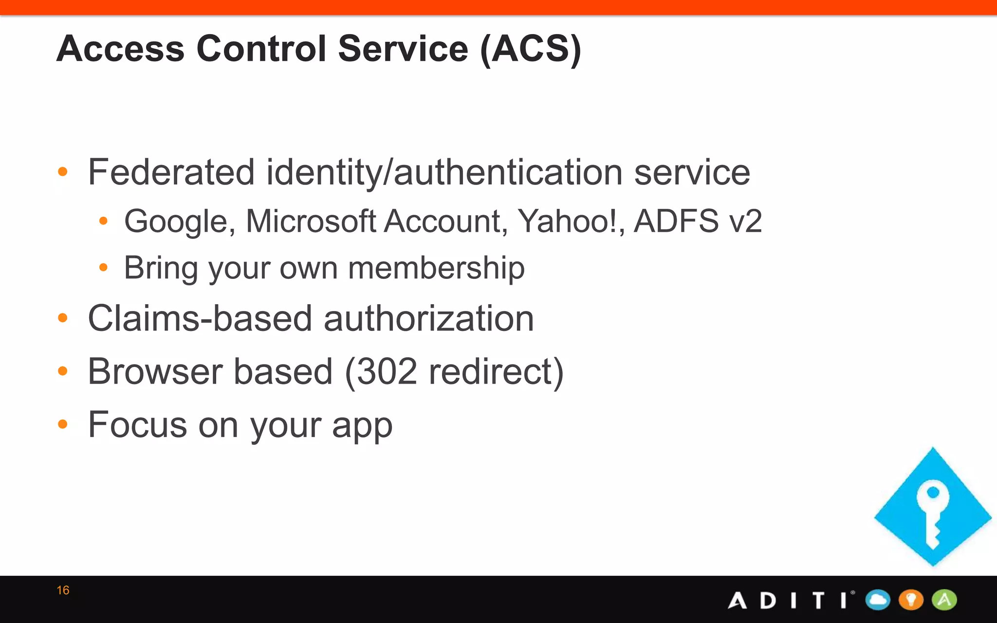 Access Control Service (ACS)
• Federated identity/authentication service
• Google, Microsoft Account, Yahoo!, ADFS v2
• Bring your own membership
• Claims-based authorization
• Browser based (302 redirect)
• Focus on your app
16
 