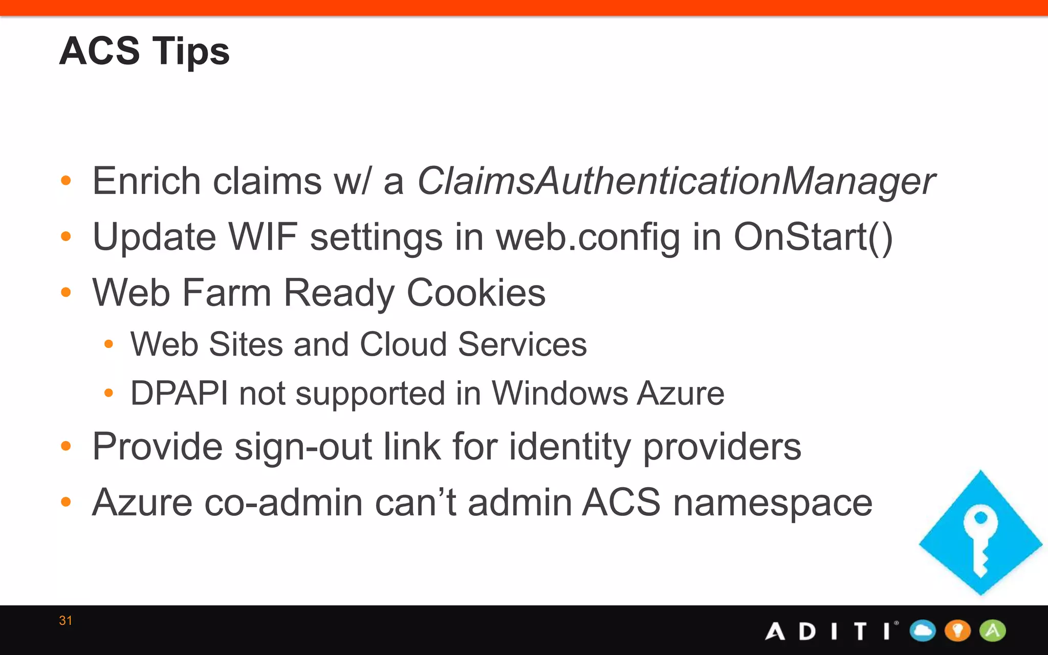 ACS Tips
• Enrich claims w/ a ClaimsAuthenticationManager
• Update WIF settings in web.config in OnStart()
• Web Farm Ready Cookies
• Web Sites and Cloud Services
• DPAPI not supported in Windows Azure
• Provide sign-out link for identity providers
• Azure co-admin can’t admin ACS namespace
31
 