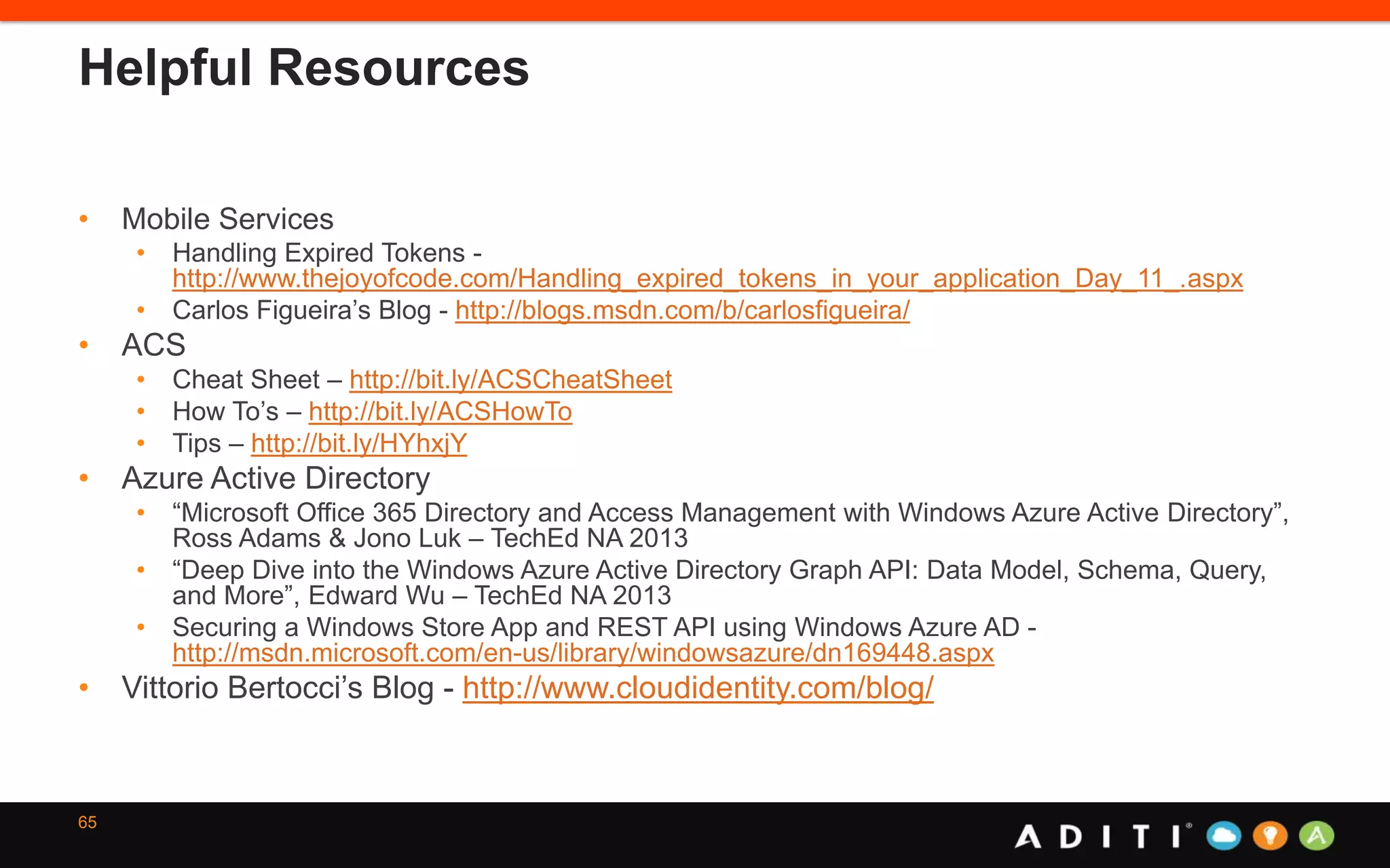 Helpful Resources
• Mobile Services
• Handling Expired Tokens -
http://www.thejoyofcode.com/Handling_expired_tokens_in_your_application_Day_11_.aspx
• Carlos Figueira’s Blog - http://blogs.msdn.com/b/carlosfigueira/
• ACS
• Cheat Sheet – http://bit.ly/ACSCheatSheet
• How To’s – http://bit.ly/ACSHowTo
• Tips – http://bit.ly/HYhxjY
• Azure Active Directory
• “Microsoft Office 365 Directory and Access Management with Windows Azure Active Directory”,
Ross Adams & Jono Luk – TechEd NA 2013
• “Deep Dive into the Windows Azure Active Directory Graph API: Data Model, Schema, Query,
and More”, Edward Wu – TechEd NA 2013
• Securing a Windows Store App and REST API using Windows Azure AD -
http://msdn.microsoft.com/en-us/library/windowsazure/dn169448.aspx
• Vittorio Bertocci’s Blog - http://www.cloudidentity.com/blog/
65
 
