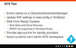 ACS Tips
• Enrich claims w/ a ClaimsAuthenticationManager
• Update WIF settings in web.config in OnStart()
• Web Farm Ready Cookies
• Web Sites and Cloud Services
• DPAPI not supported in Windows Azure
• Provide sign-out link for identity providers
• Azure co-admin can’t admin ACS namespace
31
 