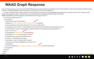WAAD Graph Response
38
<link rel="http://schemas.microsoft.com/ado/2007/08/dataservices/edit-media/thumbnailPhoto" title="thumbnailPhoto" href="directoryObjects/23dc9514-64ec-
4c94-8f03-4edf9016b2a6/Microsoft.WindowsAzure.ActiveDirectory.User/thumbnailPhoto" />
<m:action metadata="https://graph.windows.net/michaelcollier.onmicrosoft.com/$metadata#DirectoryDataService.assignLicense" title="assignLicense"
target="https://graph.windows.net/collierdemo.onmicrosoft.com/directoryObjects/23dc9514-64ec-4c94-8f03-
4edf9016b2a6/Microsoft.WindowsAzure.ActiveDirectory.User/assignLicense" />
<content type="application/xml">
<m:properties>
<d:objectType>User</d:objectType>
<d:objectId>23dc9514-64ec-4c94-8f03-4edf9016b2a6</d:objectId>
<d:accountEnabled m:type="Edm.Boolean">true</d:accountEnabled>
<d:assignedLicenses m:type="Collection(Microsoft.WindowsAzure.ActiveDirectory.AssignedLicense)" />
<d:assignedPlans m:type="Collection(Microsoft.WindowsAzure.ActiveDirectory.AssignedPlan)" />
<d:city m:null="true" />
<d:displayName>Michael Collier</d:displayName>
<d:givenName>Michael</d:givenName>
<d:mailNickname>michael</d:mailNickname>
<d:mobile>+1 6142883146</d:mobile>
<d:otherMails m:type="Collection(Edm.String)">
<d:element>michaelscollier@gmail.com</d:element>
</d:otherMails>
<d:userPrincipalName>michael@collierdemo.onmicrosoft.com</d:userPrincipalName>
</m:properties>
</content>
</entry>
</feed> * Some elements removed for readability.
 