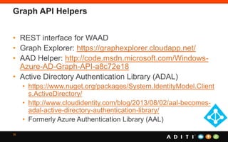 Graph API Helpers
• REST interface for WAAD
• Graph Explorer: https://graphexplorer.cloudapp.net/
• AAD Helper: http://code.msdn.microsoft.com/Windows-
Azure-AD-Graph-API-a8c72e18
• Active Directory Authentication Library (ADAL)
• https://www.nuget.org/packages/System.IdentityModel.Client
s.ActiveDirectory/
• http://www.cloudidentity.com/blog/2013/08/02/aal-becomes-
adal-active-directory-authentication-library/
• Formerly Azure Authentication Library (AAL)
39
 