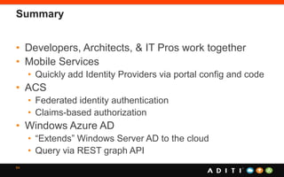 Summary
• Developers, Architects, & IT Pros work together
• Mobile Services
• Quickly add Identity Providers via portal config and code
• ACS
• Federated identity authentication
• Claims-based authorization
• Windows Azure AD
• “Extends” Windows Server AD to the cloud
• Query via REST graph API
64
 