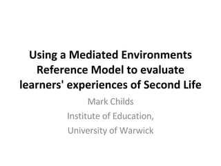 Using a Mediated Environments Reference Model to evaluate learners' experiences of Second Life Mark Childs Institute of Education, University of Warwick 