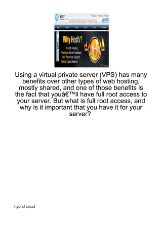 Using a virtual private server (VPS) has many
   benefits over other types of web hosting,
  mostly shared, and one of those benefits is
the fact that youâ€™ll have full root access to
 your server. But what is full root access, and
  why is it important that you have it for your
                    server?




hybrid cloud
 