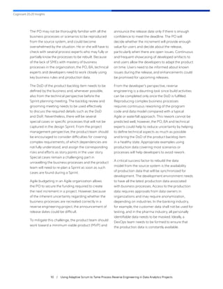 Cognizant 20-20 Insights
10 / Using Adaptive Scrum to Tame Process Reverse Engineering in Data Analytics Projects
The PO may not be thoroughly familiar with all the
business processes or scenarios to be reproduced
from the source system, and could become
overwhelmed by the situation. He or she will have to
check with several process experts who may fully or
partially know the processes to be rebuilt. Because
of the lack of SMEs with mastery of business
processes in the organization, the PO, BA, technical
experts and developers need to work closely using
key business rules and production data.
The DoD of the product backlog item needs to be
defined by the business and, whenever possible,
also from the technical perspective before the
Sprint planning meeting. The backlog review and
grooming meeting needs to be used effectively
to discuss the required details such as the DoD
and DoR. Nevertheless, there will be several
special cases or specific processes that will not be
captured in the design Sprint. From the project
management perspective, the product team should
be encouraged to consider difficulties for covering
complex requirements, of which dependencies are
not fully understood, and assign the corresponding
risks and efforts as story points in the user story.
Special cases remain a challenging part in
unravelling the business processes and the product
team will need to re-plan a Sprint as soon as such
cases are found during a Sprint.
Agile budgeting in an Agile organization allows
the PO to secure the funding required to create
the next increment in a project. However, because
of the inherent uncertainty regarding whether the
business processes are recreated correctly in a
reverse engineering project, the announcement of
release dates could be difficult.
To mitigate this challenge, the product team should
work toward a minimum viable product (MVP) and
announce the release date only if there is enough
confidence to meet the deadline. The PO will
decide whether the increment will provide enough
value for users and decide about the release,
particularly when there are open issues. Continuous
and frequent showcasing of developed artifacts to
end users allow the developers to adapt the product
on time. Users need to be informed about known
issues during the release, and enhancements could
be promised for upcoming releases.
From the developer’s perspective, reverse
engineering is a daunting task since build activities
can be completed only once the DoD is fulfilled.
Reproducing complex business processes
requires continuous reworking of the program
code and data model compared with a typical
Agile or waterfall approach. This rework cannot be
predicted well; however, the PO, BA and technical
experts could help to reduce uncertainty by helping
to define technical aspects as much as possible
and bring the DoD of the product backlog item
in a healthy state. Appropriate examples using
production data covering most scenarios or
processes will help developers to avoid rework.
A critical success factor to rebuild the data
model from the source system is the availability
of production data that will be synchronized for
development. The development environment needs
to have all the latest production data associated
with business processes. Access to the production
data requires approvals from data owners in
organizations and may require anonymization,
depending on industries. In the banking industry,
for example, the customer data shall not be used for
testing, and in the pharma industry, all personally
identifiable data needs to be masked. Ideally, a
DevOps team needs to be formed to ensure that
the production data is constantly available.
 