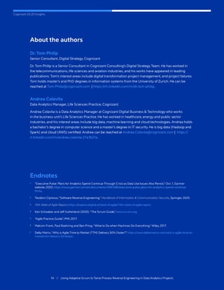 Cognizant 20-20 Insights
14 / Using Adaptive Scrum to Tame Process Reverse Engineering in Data Analytics Projects
About the authors
Dr. Tom Philip
Senior Consultant, Digital Strategy, Cognizant
Dr. Tom Philip is a Senior Consultant in Cognizant Consulting’s Digital Strategy Team. He has worked in
the telecommunications, life sciences and aviation industries, and his works have appeared in leading
publications. Tom’s interest areas include digital transformation project management, and project failures.
Tom holds master’s and PhD degrees in information systems from the University of Zurich. He can be
reached at Tom.Philip@cognizant.com | https://ch.linkedin.com/in/dr-tom-philip.
Andrea Colavita
Data Analytics Manager, Life Sciences Practice, Cognizant
Andrea Colavita is a Data Analytics Manager at Cognizant Digital Business & Technology who works
in the business unit’s Life Sciences Practice. He has worked in healthcare, energy and public sector
industries, and his interest areas include big data, machine learning and cloud technologies. Andrea holds
a bachelor’s degree in computer science and a master’s degree in IT security. He is big data (Hadoop and
Spark) and cloud (AWS) certified. Andrea can be reached at Andrea.Colavita@cognizant.com | https://
it.linkedin.com/in/andrea-colavita-27a3b21a.
Endnotes
1	 “Executive Pulse: Plans for Analytics Spend Continue Through Crisis as Data Use Issues Also Persist,” Oct. 1, Gartner
website, 2020, https://www.gartner.com/en/documents/3991286/executive-pulse-plans-for-analytics-spend-continue-
throu.
2	 Teodoro Cipresso,“Software Reverse Engineering,” Handbook of Information & Communication Security, Springer, 2020.
3	 15th State of Agile Report, https://explore.digital.ai/state-of-agile/15th-state-of-agile-report.
4	 Ken Schwaber and Jeff Sutherland (2020),“The Scrum Guide,” www.scrum.org.
5	 “Agile Practice Guide”, PMI, 2017.
6	 Malcom Frank, Paul Roehring and Ben Pring,“What to Do when Machines Do Everything,” Wiley, 2017.
7	 Delta Matrix,“Why is Agile Time to Market (TTM) Delivery 50% Faster?” https://www.deltamatrix.com/why-is-agile-time-to-
market-ttm-felivery-50-faster/.
 