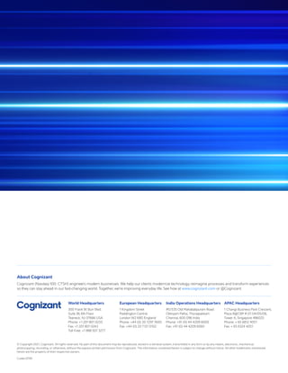 World Headquarters
300 Frank W. Burr Blvd.
Suite 36, 6th Floor
Teaneck, NJ 07666 USA
Phone: +1 201 801 0233
Fax: +1 201 801 0243
Toll Free: +1 888 937 3277
European Headquarters
1 Kingdom Street
Paddington Central
London W2 6BD England
Phone: +44 (0) 20 7297 7600
Fax: +44 (0) 20 7121 0102
India Operations Headquarters
#5/535 Old Mahabalipuram Road
Okkiyam Pettai, Thoraipakkam
Chennai, 600 096 India
Phone: +91 (0) 44 4209 6000
Fax: +91 (0) 44 4209 6060
APAC Headquarters
1 Changi Business Park Crescent,
Plaza 8@CBP # 07-04/05/06,
Tower A, Singapore 486025
Phone: + 65 6812 4051
Fax: + 65 6324 4051
About Cognizant
Cognizant (Nasdaq-100: CTSH) engineers modern businesses. We help our clients modernize technology, reimagine processes and transform experiences
so they can stay ahead in our fast-changing world. Together, we’re improving everyday life. See how at www.cognizant.com or @Cognizant.
© Copyright 2021, Cognizant. All rights reserved. No part of this document may be reproduced, stored in a retrieval system, transmitted in any form or by any means, electronic, mechanical,
photocopying, recording, or otherwise, without the express written permission from Cognizant. The information contained herein is subject to change without notice. All other trademarks mentioned
herein are the property of their respective owners.
Codex 6799
 