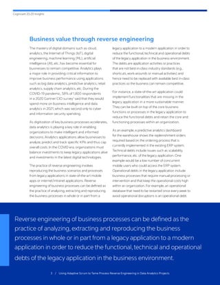 Cognizant 20-20 Insights
3 / Using Adaptive Scrum to Tame Process Reverse Engineering in Data Analytics Projects
Business value through reverse engineering
The mastery of digital domains such as cloud,
analytics, the Internet of Things (IoT), digital
engineering, machine learning (ML), artificial
intelligence (AI), etc. has become essential for
businesses to remain competitive. Analytics plays
a major role in providing critical information to
improve business performance using applications
such as big data analytics, predictive analytics, retail
analytics, supply chain analytics, etc. During the
COVID-19 pandemic, 58% of 1,800 respondents
in a 2020 Gartner CIO survey1
said that they would
spend more on business intelligence and data
analytics in 2021, which was second only to cyber
and information security spending.
As digitization of key business processes accelerates,
data analytics is playing a key role in enabling
organizations to make intelligent and informed
decisions. Analytics applications allow businesses to
analyze, predict and track specific KPIs and thus cap
overall costs. In the COVID era, organizations must
balance investments to keep legacy applications alive
and investments in the latest digital technologies.
The practice of reverse engineering involves
reproducing the business scenarios and processes
from legacy applications in state-of-the-art mobile
apps or internet/intranet applications. Reverse
engineering of business processes can be defined as
the practice of analyzing, extracting and reproducing
the business processes in whole or in part from a
legacy application to a modern application in order to
reduce the functional,technical and operational debts
of the legacy application in the business environment.
The debts are application activities or practices
that are not best-in-class industry standards (e.g.,
shortcuts,work-arounds or manual activities) and
hence need to be replaced with available best in-class
practices so the business can remain competitive.
For instance, a state-of-the-art application could
implement functionalities that are missing in the
legacy application in a more sustainable manner.
They can be built on top of the core business
functions or processes in the legacy application to
reduce the functional debts and retain the core and
functioning processes within an organization.
As an example, a predictive analytics dashboard
for the warehouse shows the replenishment orders
required based on the ordering process that is
currently implemented in the existing ERP system.
Technical debts include issues such as scalability,
performance, etc. of the legacy application. One
example would be a low number of concurrent
mobile users who could access the ERP system.
Operational debts in the legacy application include
business processes that require manual processing or
intervention and that keep the operational costs high
within an organization. For example, an operational
database that need to be restarted once every week to
avoid operational disruptions is an operational debt.
Reverse engineering of business processes can be defined as the
practice of analyzing,extracting and reproducing the business
processes in whole or in part from a legacy application to a modern
application in order to reduce the functional,technical and operational
debts of the legacy application in the business environment.
 