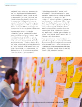 Cognizant 20-20 Insights
6 / Using Adaptive Scrum to Tame Process Reverse Engineering in Data Analytics Projects
In a waterfall project,the functional requirements are
fixed in the beginning and the reverse engineering
project could reproduce the functionalities identified
by the business.A Scrum project could further look
into changing business needs and implement more
functionalities than initially planned in the waterfall
project within the same timeframe,which brings value
to business; the product owner (PO) can prioritize the
dynamic requirements of the business throughout the
project based on the value they generate for the business.
Technical debt in terms of nonfunctional
requirements (such as scalability, performance,
usability, reliability, security, etc.) that are in scope
from the outset can be fulfilled by the waterfall
project; Scrum could further address changing
needs, such as security requirements, if emerging
threats are anticipated. Operational debts (such as
data quality, maintainability, accessibility, extensibility,
etc.) can be amortized in both waterfall and Scrum
projects; Scrum projects can have improved data
quality as the PO will continuously verify the data
model and rules as the project progresses.
Further emerging operational changes can be
addressed in Scrum projects; however, it is highly
unlikely that major operational changes will emerge
during the project. The product team (which
includes the PO, Scrum master and the development
team) focuses on the smaller scope of Sprint goals
(goals within the Sprint, a time-boxed duration of
one month or several weeks) rather than the larger
scope in waterfall projects, which allows them to
deliver against impending deadlines. This focus in
Scrum projects results in better productivity and
thus allows 20% to 50% faster time-to-market of the
product than in waterfall projects, depending on the
Agile team’s self-managing skills.
More success criteria can be determined based on
specific business goals.Each data analytics project has
its own business goals covering finance, management
and quality.While both Scrum and waterfall projects
can achieve the initially determined specific business
goals, Scrum is better suited to resolve uncertainties
involved in reverse engineering projects.
 