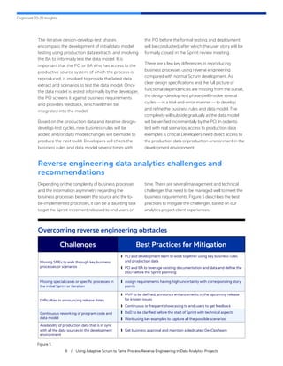 Cognizant 20-20 Insights
9 / Using Adaptive Scrum to Tame Process Reverse Engineering in Data Analytics Projects
The iterative design-develop-test phases
encompass the development of initial data model
testing using production data extracts and involving
the BA to informally test the data model. It is
important that the PO or BA who has access to the
productive source system, of which the process is
reproduced, is involved to provide the latest data
extract and scenarios to test the data model. Once
the data model is tested informally by the developer,
the PO screens it against business requirements
and provides feedback, which will then be
integrated into the model.
Based on the production data and iterative design-
develop-test cycles, new business rules will be
added and/or data model changes will be made to
produce the next build. Developers will check the
business rules and data model several times with
the PO before the formal testing and deployment
will be conducted, after which the user story will be
formally closed in the Sprint review meeting.
There are a few key differences in reproducing
business processes using reverse engineering
compared with normal Scrum development.As
clear design specifications and the full picture of
functional dependencies are missing from the outset,
the design-develop-test phases will involve several
cycles — in a trial-and-error manner—to develop
and refine the business rules and data model.The
complexity will subside gradually as the data model
will be verified incrementally by the PO. In order to
test with real scenarios, access to production data
examples is critical. Developers need direct access to
the production data or production environment in the
development environment.
Reverse engineering data analytics challenges and
recommendations
Depending on the complexity of business processes
and the information asymmetry regarding the
business processes between the source and the to-
be-implemented processes, it can be a daunting task
to get the Sprint increment released to end users on
time.There are several management and technical
challenges that need to be managed well to meet the
business requirements. Figure 5 describes the best
practices to mitigate the challenges, based on our
analytics project client experiences.
Overcoming reverse engineering obstacles
Figure 5
Challenges Best Practices for Mitigation
Missing SMEs to walk through key business
processes or scenarios
	
❙ PO and development team to work together using key business rules
and production data
	
❙ PO and BA to leverage existing documentation and data and define the
DoD before the Sprint planning
Missing special cases or specific processes in
the initial Sprint or iteration
	
❙ Assign requirements having high uncertainty with corresponding story
points
Difficulties in announcing release dates
	
❙ MVP to be defined; announce enhancements in the upcoming release
for known issues
	
❙ Continuous or frequent showcasing to end users to get feedback
Continuous reworking of program code and
data model
	
❙ DoD to be clarified before the start of Sprint with technical aspects
	
❙ Work using key examples to capture all the possible scenarios
Availability of production data that is in sync
with all the data sources in the development
environment
	
❙ Get business approval and maintain a dedicated DevOps team
 