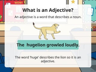 What is an Adjective?
An adjective is a word that describes a noun.
The word ‘huge’ describes the lion so it is an
adjective.
The huge lion growled loudly.
huge
 