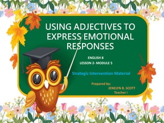 USING ADJECTIVES TO
EXPRESS EMOTIONAL
RESPONSES
ENGLISH 8
LESSON 2- MODULE 5
Prepared by:
JENELYN B. SCOTT
Teacher I
1
Strategic Intervention Material
 