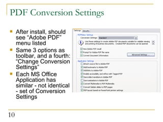PDF Conversion Settings After install, should see “Adobe PDF” menu listed Same 3 options as toolbar, and a fourth: “Change Conversion Settings” Each MS Office Application has similar - not identical - set of Conversion Settings  