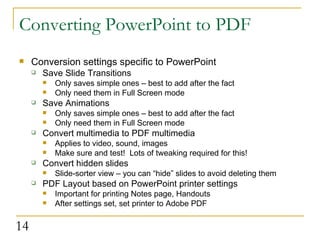 Converting PowerPoint to PDF Conversion settings specific to PowerPoint Save Slide Transitions Only saves simple ones – best to add after the fact Only need them in Full Screen mode Save Animations Only saves simple ones – best to add after the fact Only need them in Full Screen mode Convert multimedia to PDF multimedia Applies to video, sound, images Make sure and test!  Lots of tweaking required for this! Convert hidden slides Slide-sorter view – you can “hide” slides to avoid deleting them PDF Layout based on PowerPoint printer settings Important for printing Notes page, Handouts After settings set, set printer to Adobe PDF 