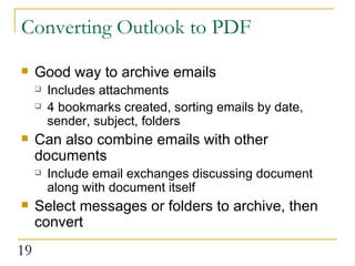 Converting Outlook to PDF Good way to archive emails Includes attachments 4 bookmarks created, sorting emails by date, sender, subject, folders Can also combine emails with other documents Include email exchanges discussing document along with document itself  Select messages or folders to archive, then convert 
