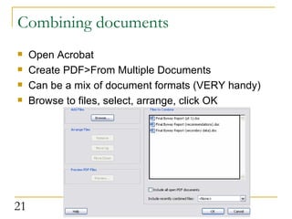 Combining documents Open Acrobat Create PDF>From Multiple Documents Can be a mix of document formats (VERY handy) Browse to files, select, arrange, click OK  