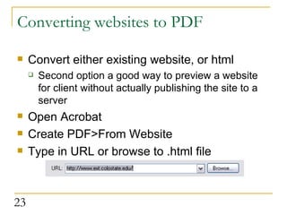 Converting websites to PDF  Convert either existing website, or html Second option a good way to preview a website for client without actually publishing the site to a server  Open Acrobat Create PDF>From Website Type in URL or browse to .html file 